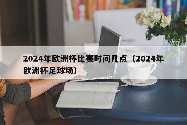 2024年欧洲杯比赛时间几点（2024年欧洲杯足球场）