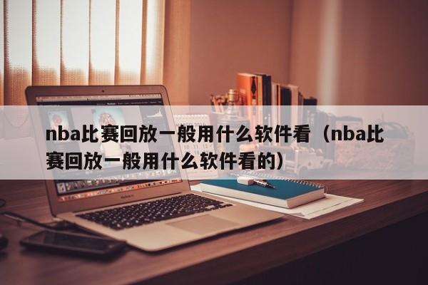 nba比赛回放一般用什么软件看（nba比赛回放一般用什么软件看的）