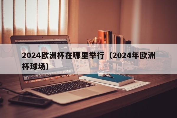 2024欧洲杯在哪里举行（2024年欧洲杯球场）