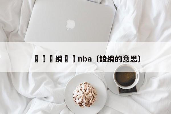 铏庢墤绡悆nba（鲮绡的意思）