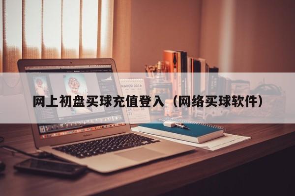 网上初盘买球充值登入（网络买球软件）