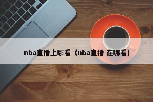 nba直播上哪看（nba直播 在哪看）