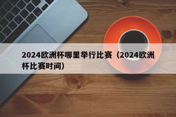 2024欧洲杯哪里举行比赛（2024欧洲杯比赛时间）