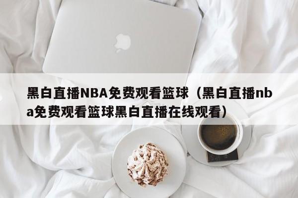 黑白直播NBA免费观看篮球（黑白直播nba免费观看篮球黑白直播在线观看）