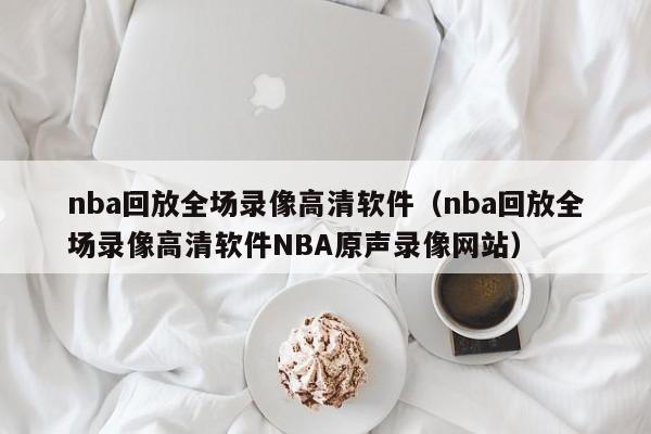 nba回放全场录像高清软件（nba回放全场录像高清软件NBA原声录像网站）