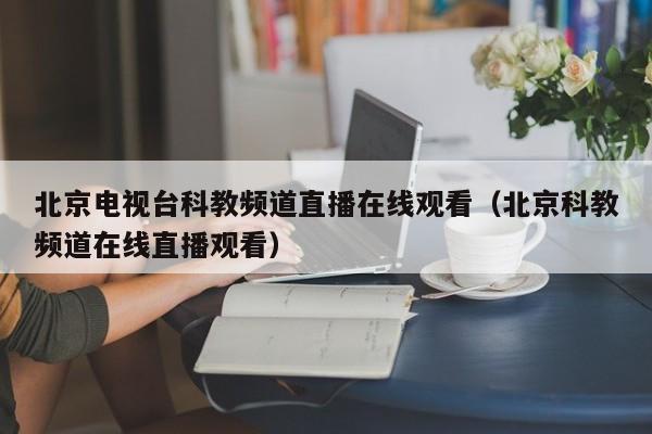 北京电视台科教频道直播在线观看（北京科教频道在线直播观看）