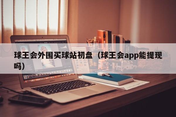 球王会外围买球站初盘（球王会app能提现吗）