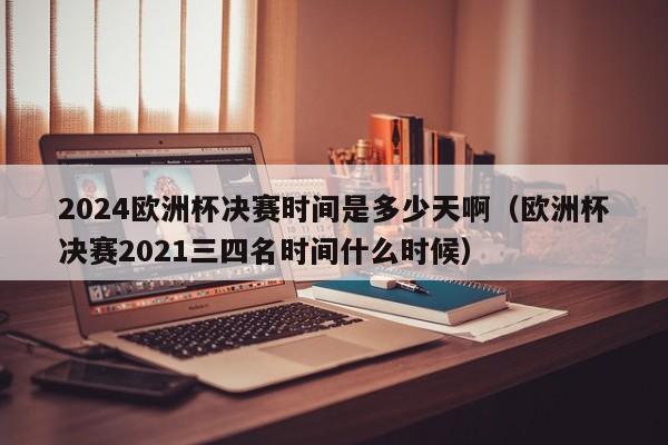 2024欧洲杯决赛时间是多少天啊（欧洲杯决赛2021三四名时间什么时候）