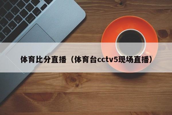 体育比分直播（体育台cctv5现场直播）